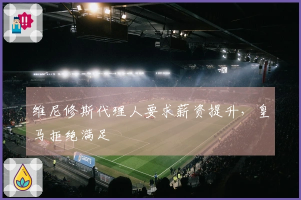 维尼修斯代理人要求薪资提升，皇马拒绝满足