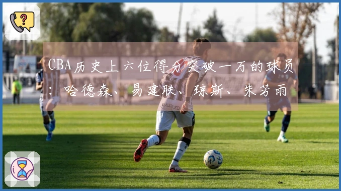 CBA历史上六位得分突破一万的球员：哈德森、易建联、琼斯、朱芳雨、刘炜、王哲林