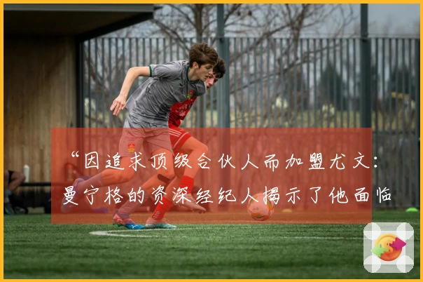 “因追求顶级合伙人而加盟尤文：曼宁格的资深经纪人揭示了他面临的挑战”