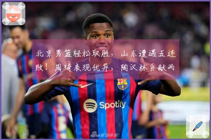 北京男篮轻松取胜，山东遭遇五连败！周琦表现优异，陶汉林贡献两双，贝利状态火热