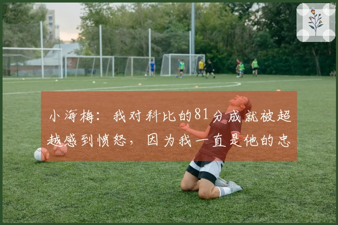 小海梅：我对科比的81分成就被超越感到愤怒，因为我一直是他的忠实粉丝