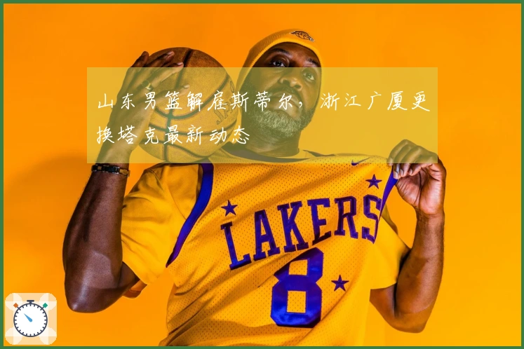 山东男篮解雇斯蒂尔，浙江广厦更换塔克最新动态