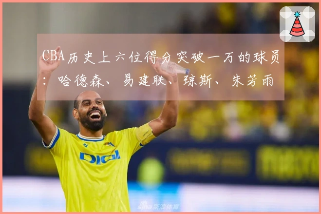 CBA历史上六位得分突破一万的球员：哈德森、易建联、琼斯、朱芳雨、刘炜、王哲林