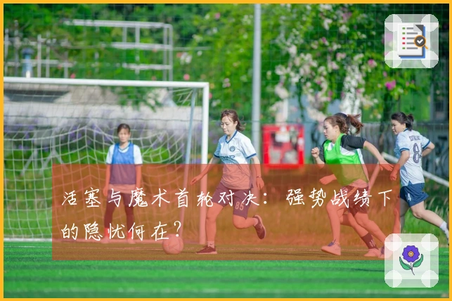 活塞与魔术首轮对决：强势战绩下的隐忧何在？