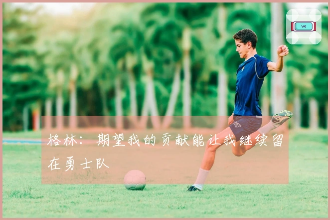 格林：期望我的贡献能让我继续留在勇士队