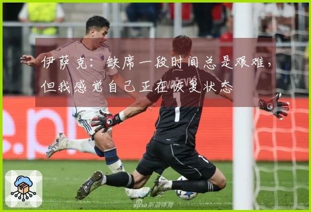 伊萨克：缺席一段时间总是艰难，但我感觉自己正在恢复状态
