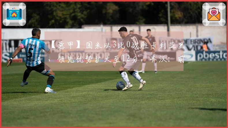 【意甲】国米以3比0战胜卡利亚里，领先优势扩大至12分，齐沃：前四名基本无忧！