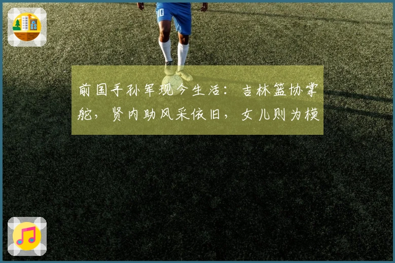 前国手孙军现今生活：吉林篮协掌舵，贤内助风采依旧，女儿则为模特