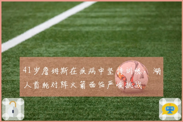 41岁詹姆斯在疾病中坚持训练，湖人首轮对阵火箭面临严峻挑战