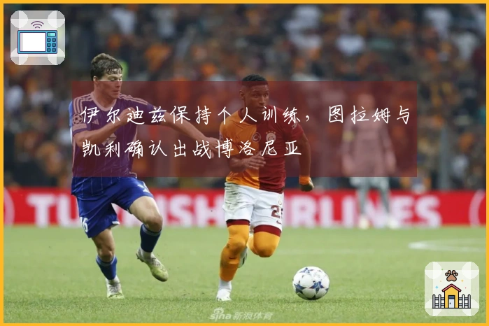 伊尔迪兹保持个人训练，图拉姆与凯利确认出战博洛尼亚