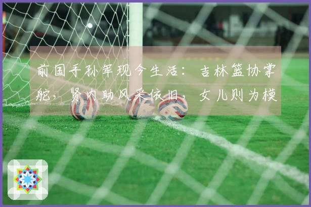前国手孙军现今生活：吉林篮协掌舵，贤内助风采依旧，女儿则为模特
