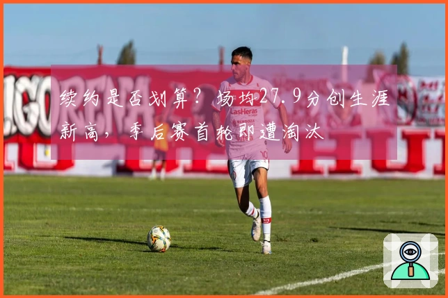 续约是否划算？场均27.9分创生涯新高，季后赛首轮即遭淘汰