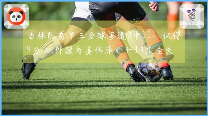 吉林队首节三分球惨遭0中11，仅得9分 双外援与姜伟泽合计14投全失