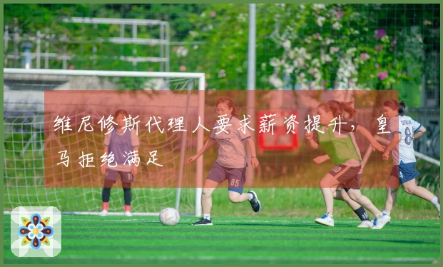 维尼修斯代理人要求薪资提升，皇马拒绝满足
