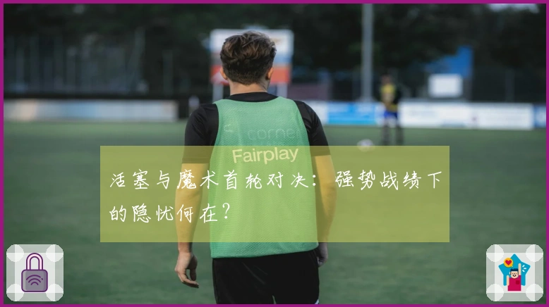 活塞与魔术首轮对决：强势战绩下的隐忧何在？