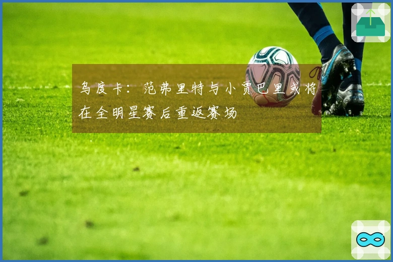 乌度卡：范弗里特与小贾巴里或将在全明星赛后重返赛场