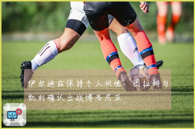 伊尔迪兹保持个人训练，图拉姆与凯利确认出战博洛尼亚