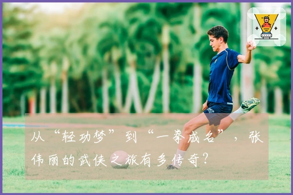 从“轻功梦”到“一拳成名”，张伟丽的武侠之旅有多传奇？