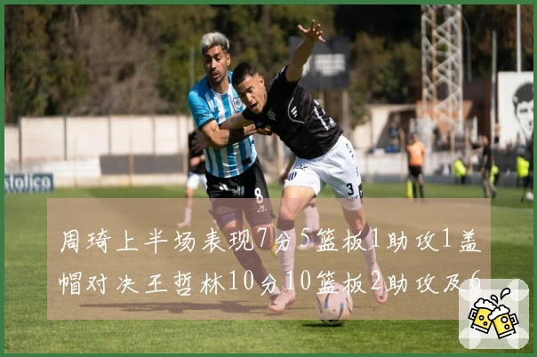 周琦上半场表现7分5篮板1助攻1盖帽对决王哲林10分10篮板2助攻及6个前场篮板