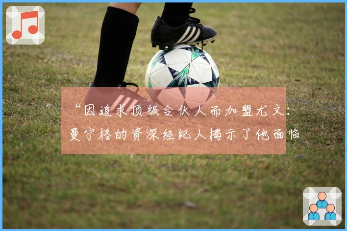 “因追求顶级合伙人而加盟尤文：曼宁格的资深经纪人揭示了他面临的挑战”