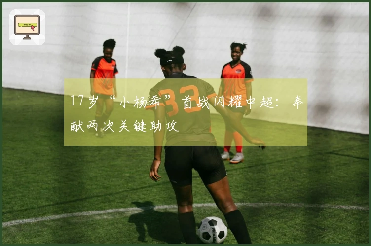 17岁“小杨希”首战闪耀中超：奉献两次关键助攻