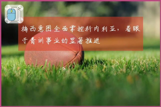 梅西意图全面掌控科内利亚,着眼于青训事业的显著推进