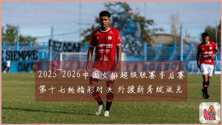 2025~2026中国女排超级联赛季后赛第十七轮精彩对决 外援新秀绽放光彩