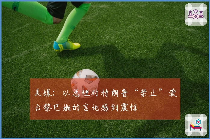 美媒：以总理对特朗普“禁止”袭击黎巴嫩的言论感到震惊